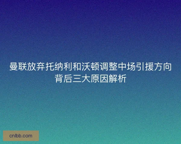 曼联放弃托纳利和沃顿调整中场引援方向背后三大原因解析 曼联放弃托纳利和沃顿调整中场引援方向背后三大原因解析
