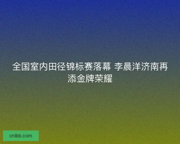 全国室内田径锦标赛落幕 李晨洋济南再添金牌荣耀 全国室内田径锦标赛落幕 李晨洋济南再添金牌荣耀