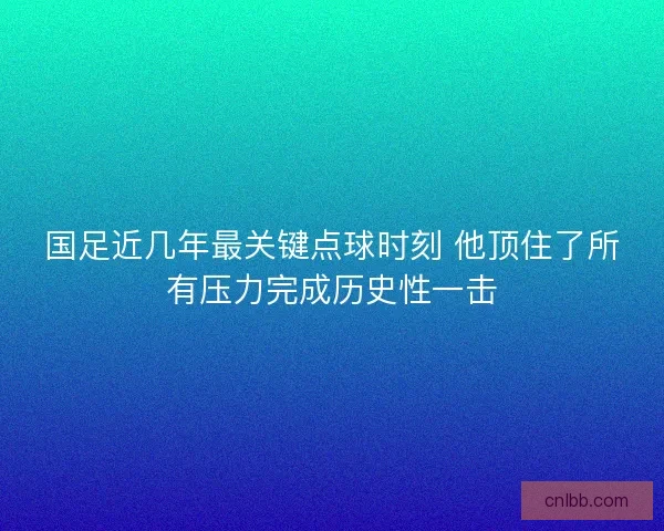 国足近几年最关键点球时刻 他顶住了所有压力完成历史性一击