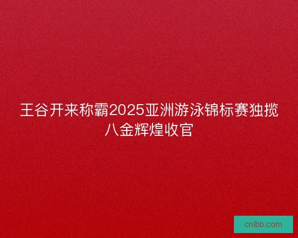王谷开来称霸2025亚洲游泳锦标赛独揽八金辉煌收官