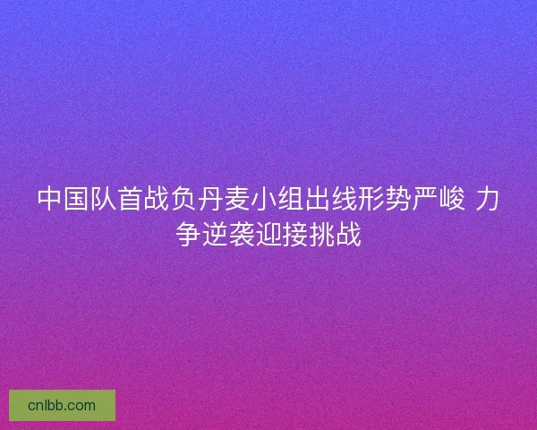 中国队首战负丹麦小组出线形势严峻 力争逆袭迎接挑战 中国队首战负丹麦小组出线形势严峻 力争逆袭迎接挑战