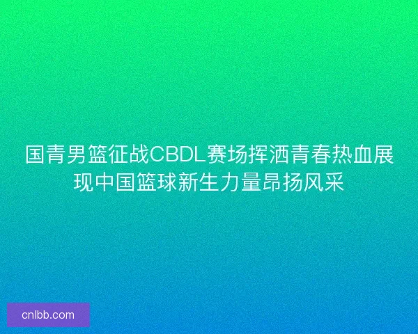 国青男篮征战CBDL赛场挥洒青春热血展现中国篮球新生力量昂扬风采