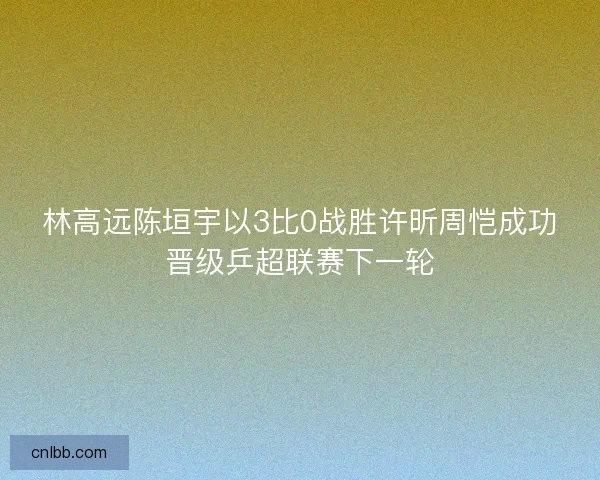 林高远陈垣宇以3比0战胜许昕周恺成功晋级乒超联赛下一轮 林高远陈垣宇以3比0战胜许昕周恺成功晋级乒超联赛下一轮