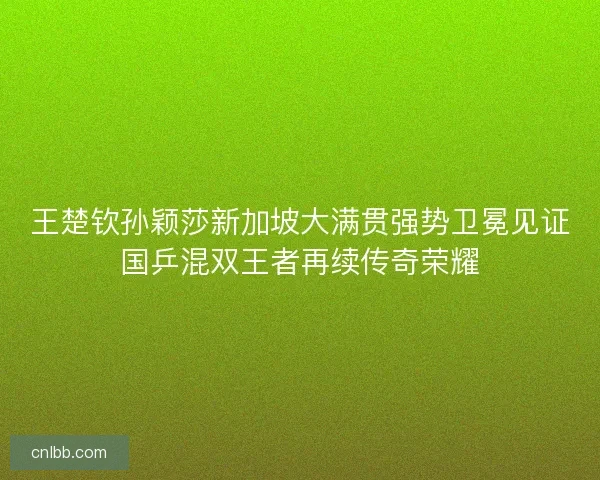 王楚钦孙颖莎新加坡大满贯强势卫冕见证国乒混双王者再续传奇荣耀 王楚钦孙颖莎新加坡大满贯强势卫冕见证国乒混双王者再续传奇荣耀