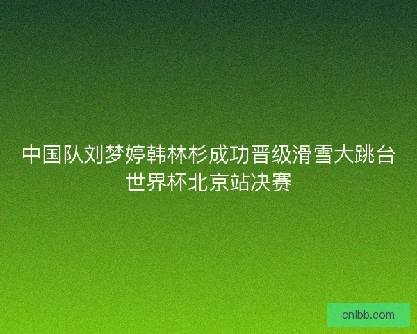 中国队刘梦婷韩林杉成功晋级滑雪大跳台世界杯北京站决赛 中国队刘梦婷韩林杉成功晋级滑雪大跳台世界杯北京站决赛