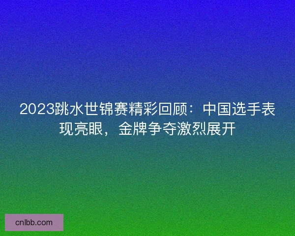 2023跳水世锦赛精彩回顾：中国选手表现亮眼，金牌争夺激烈展开