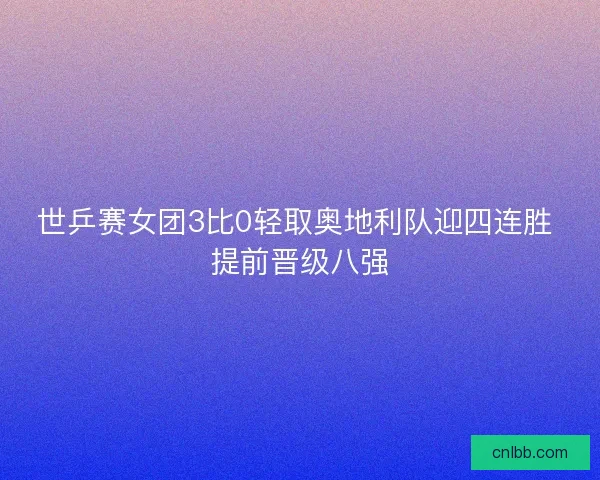 世乒赛女团3比0轻取奥地利队迎四连胜 提前晋级八强 世乒赛女团3比0轻取奥地利队迎四连胜 提前晋级八强
