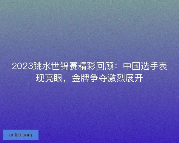 2023跳水世锦赛精彩回顾:中国选手表现亮眼,金牌争夺激烈展开 2023跳水世锦赛精彩回顾:中国选手表现亮眼,金牌争夺激烈展开
